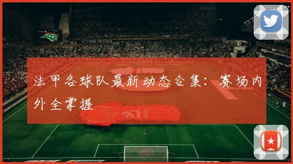 法甲各球队最新动态合集：赛场内外全掌握
