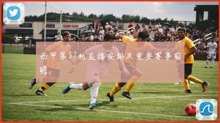 西甲第37轮直播安排及重要赛事前瞻