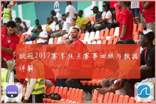 欧冠2017赛季焦点赛事回顾与数据详解
