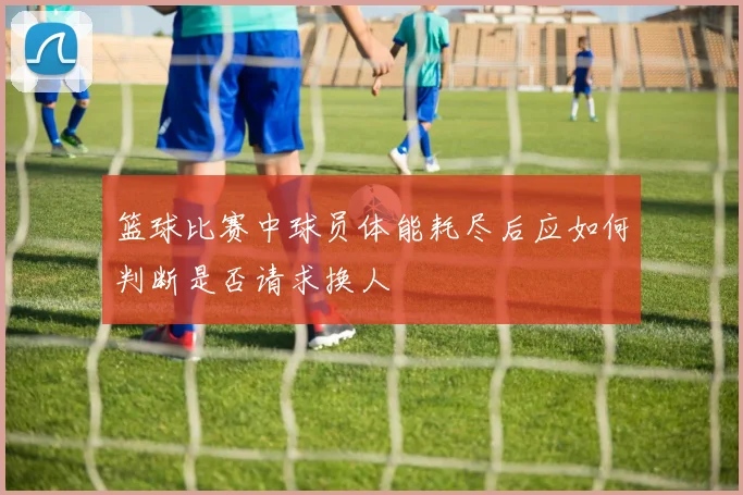 篮球比赛中球员体能耗尽后应如何判断是否请求换人