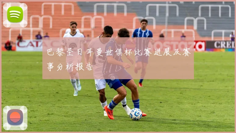 巴黎圣日耳曼世俱杯比赛进展及赛事分析报告