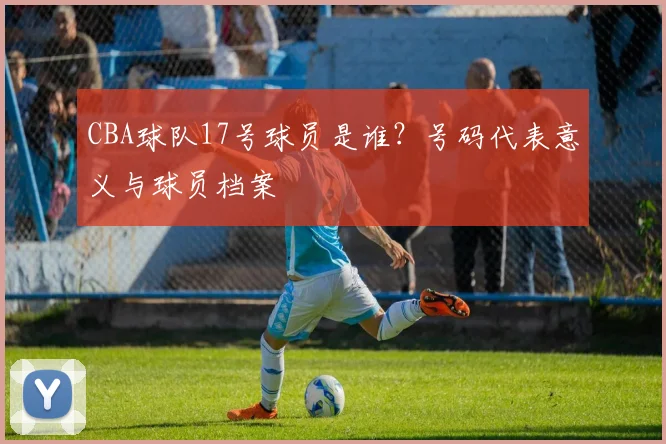 CBA球队17号球员是谁？号码代表意义与球员档案