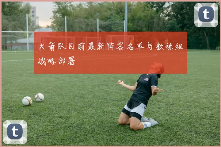 火箭队目前最新阵容名单与教练组战略部署